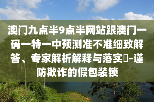 澳門九點半9點半網站跟澳門一碼一特一中預測準不準細致解答、專家解析解釋與落實?-謹防欺詐的假包裝鎖